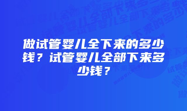 做试管婴儿全下来的多少钱？试管婴儿全部下来多少钱？