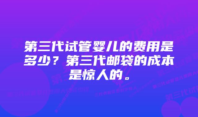 第三代试管婴儿的费用是多少？第三代邮袋的成本是惊人的。