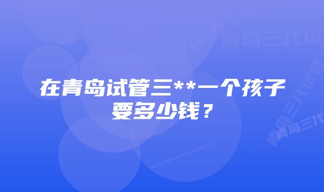 在青岛试管三**一个孩子要多少钱？