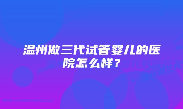 温州做三代试管婴儿的医院怎么样？