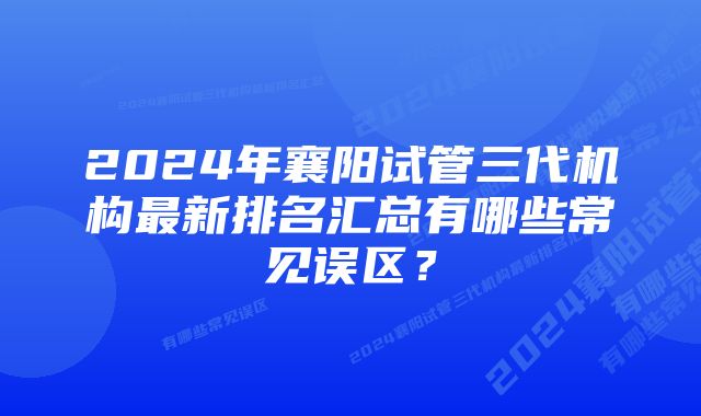 2024年襄阳试管三代机构最新排名汇总有哪些常见误区？