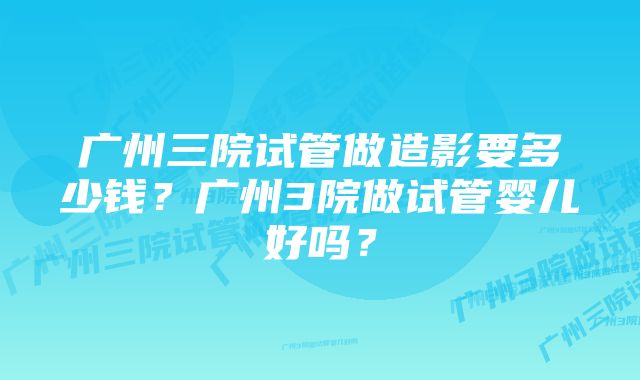 广州三院试管做造影要多少钱？广州3院做试管婴儿好吗？