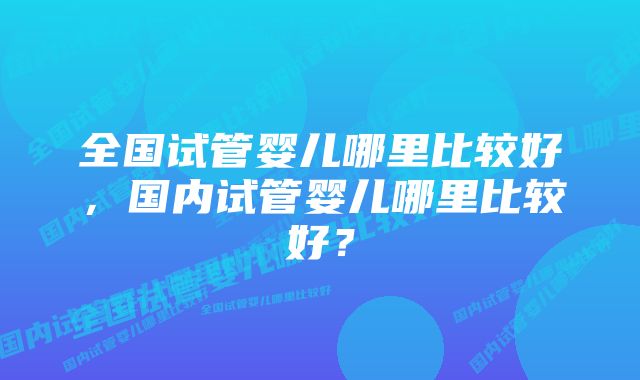 全国试管婴儿哪里比较好，国内试管婴儿哪里比较好？