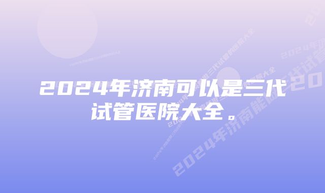 2024年济南可以是三代试管医院大全。