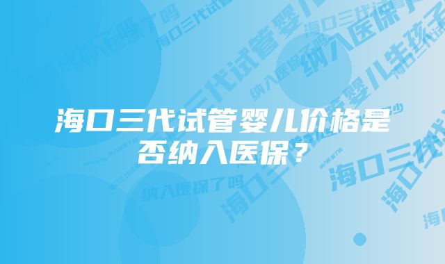 海口三代试管婴儿价格是否纳入医保？