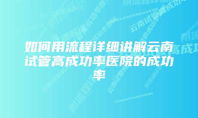 如何用流程详细讲解云南试管高成功率医院的成功率