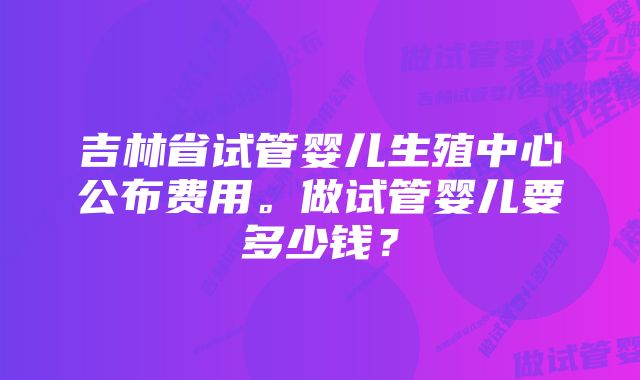 吉林省试管婴儿生殖中心公布费用。做试管婴儿要多少钱？