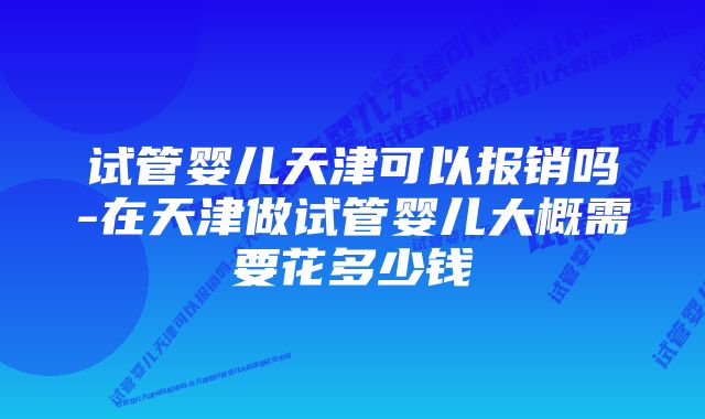 试管婴儿天津可以报销吗-在天津做试管婴儿大概需要花多少钱