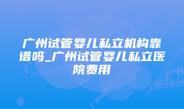 广州试管婴儿私立机构靠谱吗_广州试管婴儿私立医院费用