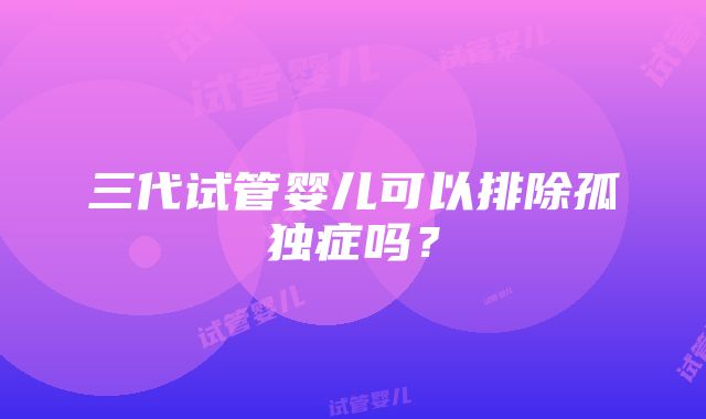 三代试管婴儿可以排除孤独症吗？