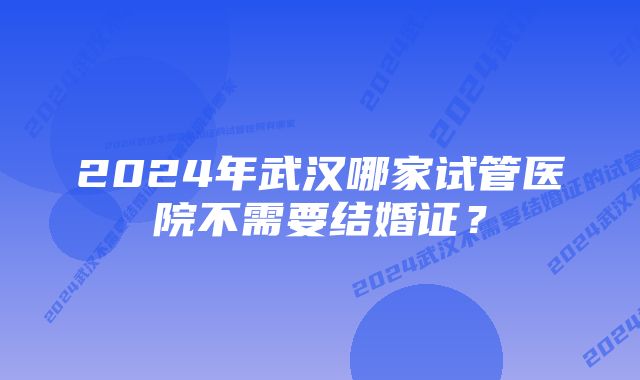 2024年武汉哪家试管医院不需要结婚证？