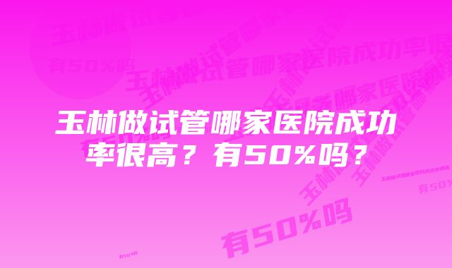 玉林做试管哪家医院成功率很高？有50%吗？