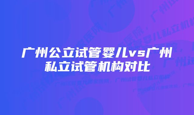 广州公立试管婴儿vs广州私立试管机构对比