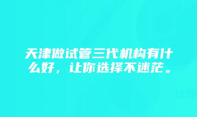 天津做试管三代机构有什么好，让你选择不迷茫。