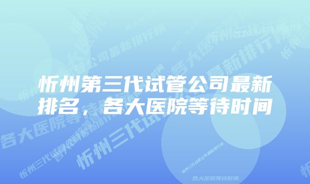 忻州第三代试管公司最新排名，各大医院等待时间