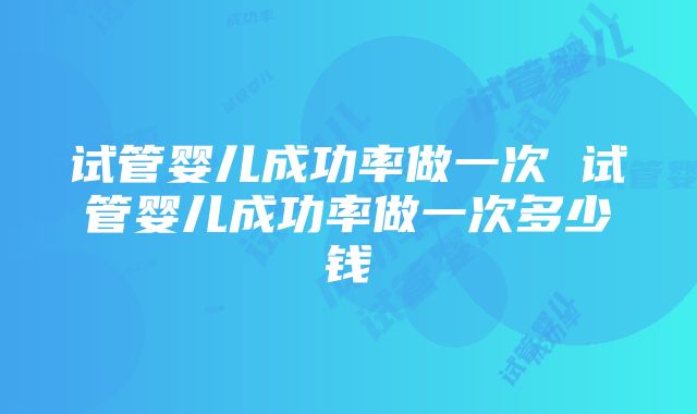 试管婴儿成功率做一次 试管婴儿成功率做一次多少钱