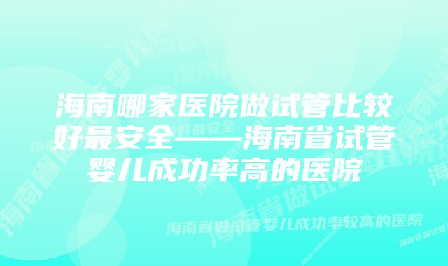 海南哪家医院做试管比较好最安全——海南省试管婴儿成功率高的医院