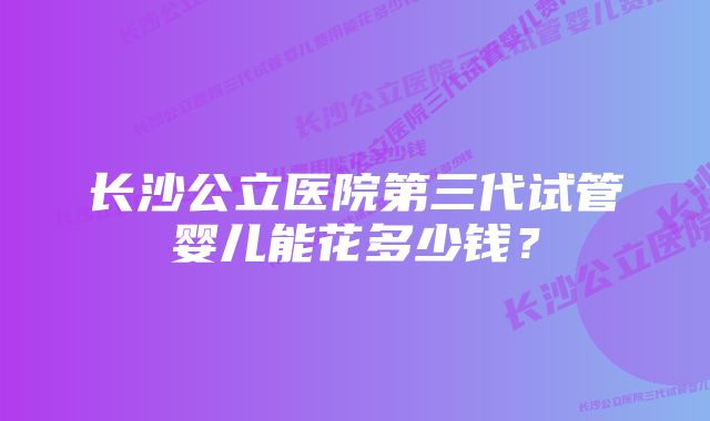 长沙公立医院第三代试管婴儿能花多少钱？