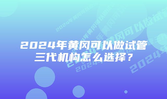 2024年黄冈可以做试管三代机构怎么选择？