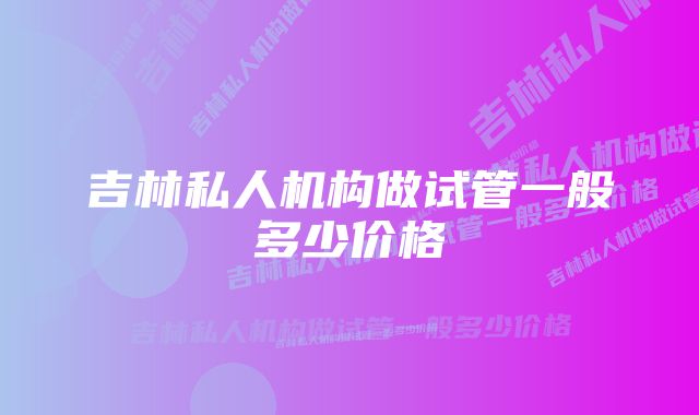 吉林私人机构做试管一般多少价格