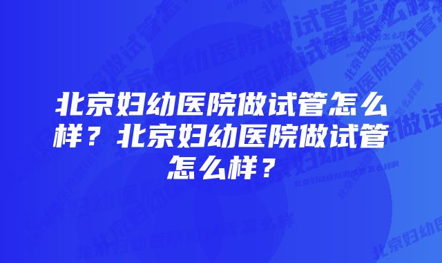 北京妇幼医院做试管怎么样？北京妇幼医院做试管怎么样？