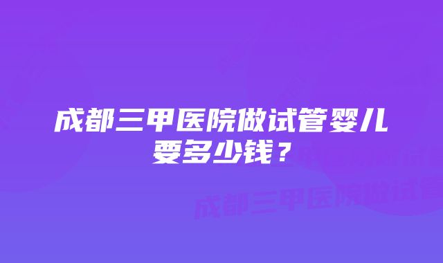 成都三甲医院做试管婴儿要多少钱？