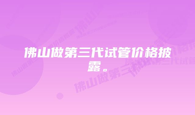 佛山做第三代试管价格披露。