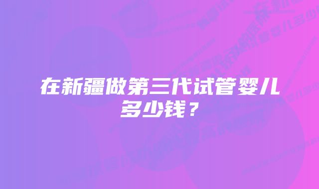 在新疆做第三代试管婴儿多少钱？