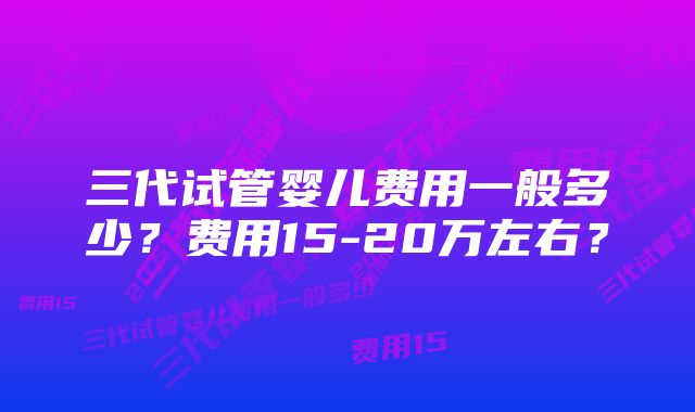 三代试管婴儿费用一般多少？费用15-20万左右？