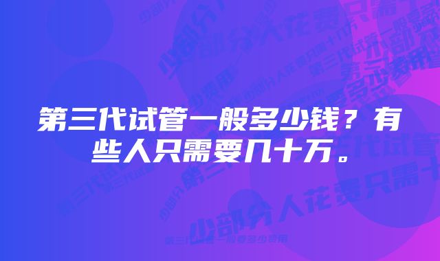 第三代试管一般多少钱？有些人只需要几十万。