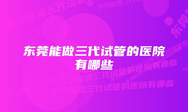 东莞能做三代试管的医院有哪些