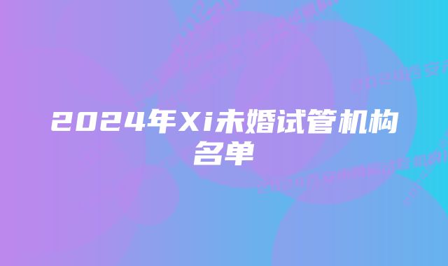 2024年Xi未婚试管机构名单