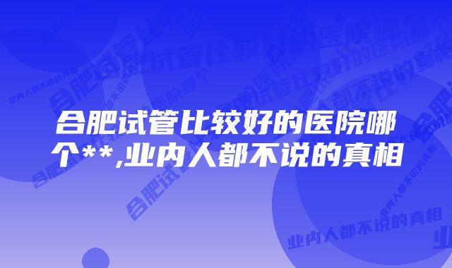 合肥试管比较好的医院哪个**,业内人都不说的真相