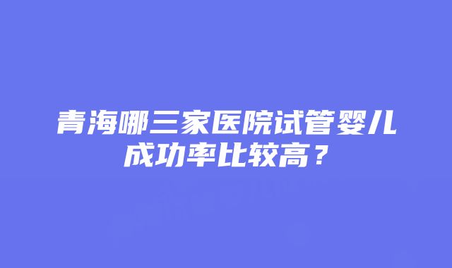 青海哪三家医院试管婴儿成功率比较高？