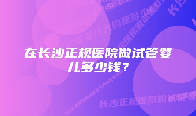 在长沙正规医院做试管婴儿多少钱？