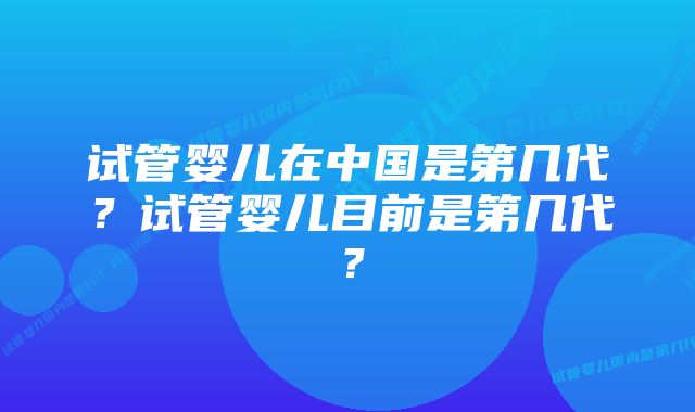 试管婴儿在中国是第几代？试管婴儿目前是第几代？