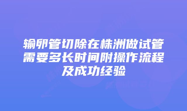 输卵管切除在株洲做试管需要多长时间附操作流程及成功经验