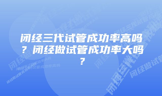 闭经三代试管成功率高吗？闭经做试管成功率大吗？