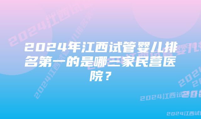 2024年江西试管婴儿排名第一的是哪三家民营医院？