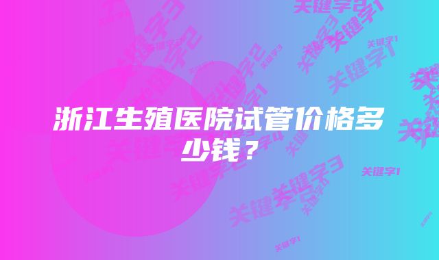 浙江生殖医院试管价格多少钱？