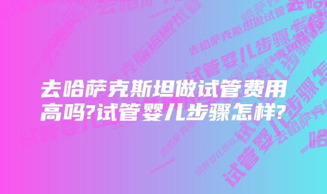 去哈萨克斯坦做试管费用高吗?试管婴儿步骤怎样?