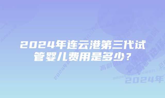 2024年连云港第三代试管婴儿费用是多少？