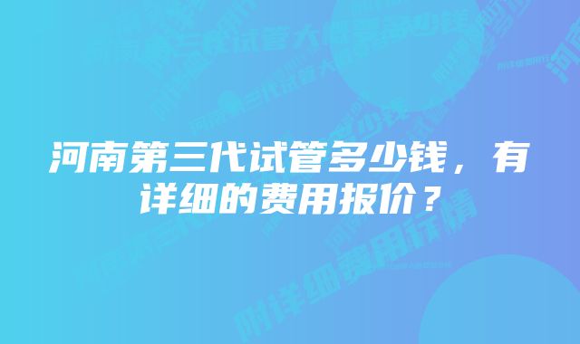 河南第三代试管多少钱，有详细的费用报价？