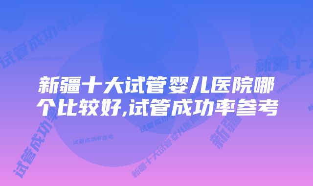 新疆十大试管婴儿医院哪个比较好,试管成功率参考