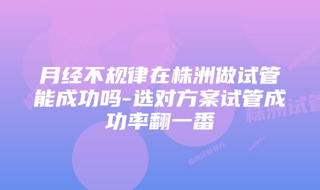 月经不规律在株洲做试管能成功吗-选对方案试管成功率翻一番