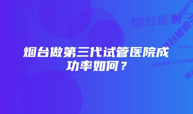 烟台做第三代试管医院成功率如何？