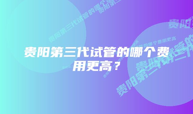 贵阳第三代试管的哪个费用更高？