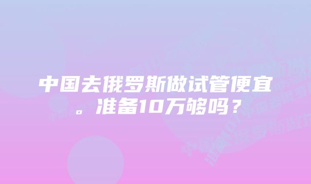 中国去俄罗斯做试管便宜。准备10万够吗？