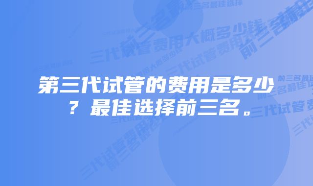 第三代试管的费用是多少？最佳选择前三名。