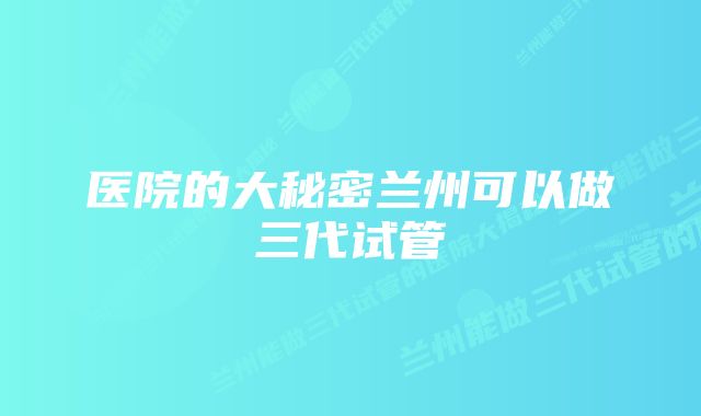 医院的大秘密兰州可以做三代试管